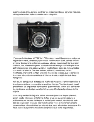 exponiéndolas al Sol, pero no logró fijar las imágenes más que por unos instantes,
razón por la cual no se las considera como fotografías.

Fue Joseph-Nicephore NIEPCE (n 1.765) quién consiguió las primeras imágenes
negativas en 1816, utilizando papel tratado con cloruro de plata, pero se obstinó
en lograr directamente imágenes positivas y además no consiguió fijar la imagen
obtenida. Las primeras imágenes positivas directas las logró utilizando placas de
peltre (aleación de zinc, estaño y plomo) recubiertas de betún de Judea y fijadas
con aceite de lavanda. Con este sistema, utilizando una cámara oscura
modificada, impresionó en 1827 una vista del patio de su casa, que se considera
la primera fotografía permanente de la Historia. A este procedimiento le llamó
heliografía.
Aun así, no consiguió un método para invertir las imágenes, y prefirió comenzar a
investigar un sistema conque obtener positivos directos. También tropezó con el
problema de las larguísimas exposiciones que necesitaba (varios días para evitar
los cambios de sombra) ya que el sol al moverse dificultaba el modelado de los
objetos.
Louis Jacques Mandè Daguerre, veinte años más joven que Niepce y famoso
pintor, estaba interesado en la forma de fijar la luz con su cámara oscura, al
enterarse de los trabajos de Niepce le escribió para conocer sus métodos pero
éste se negaba con evasivas; tras visitarle varias veces e intentar convencerlo
para asociarse, dio por inútiles sus intentos y se lanzó a investigar tenazmente. En
1835 publicó sus primeros resultados del proceso que llamó daguerrotipo,

 