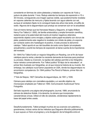 consistente en láminas de cobre plateadas y tratadas con vapores de Yodo y
yoduro de plata durante 1 hora. Redujo además los tiempos de exposición a 15 o
30 minutos, consiguiendo una imagen apenas visible, que posteriormente revelaba
en vapores calientes de mercurio y fijaba lavando con agua caliente con sal,
aunque el verdadero fijado no lo consiguió hasta dos años más tarde, el sulfito de
sodio. Algunos de lo daguerrotipos que produjo se conservan aún en la actualidad.
Casi al mismo tiempo que los franceses Niepce y Daguerre, el inglés William
Henry Fox Talbot (n 1.800), de familia aristocrática y amplia formación científica,
reclamó para sí la paternidad del invento al mostrar negativos obtenidos
exponiendo objetos como encajes y objetos sobre papel recubierto con cloruro de
plata; posteriormente este negativo lo revelaba con nitrato de plata y lo exponía
por contacto sobre otro hastalograr el positivo. A este proceso lo denominó
calotipo. Talbot aportó el uso del tiosulfato de sodio como fijador (el empleado
actualmente) y acortó los tiempos de exposición al darse cuenta de la importancia
del revelado.
En 1844,Fox Talbot fundó un negocio fotográfico en Reading, con el fin de hacer
calotipos para la venta y atender la creciente demanda de licencias para practicar
su proceso. Desde su invención, la rapidez del calotipo permitió a los fotógrafos
hacer retratos comercialmente. Fox Talbot publicó "El lápiz de la naturaleza", el
primer libro ilustrado con fotografías, en el que incluía la historia de su invento. Sin
embargo, los calotipos nuca fueron populares en USA, donde los daguerrotipos no
encontraron competencia. En 1844 publica The Pencil of Nature, primer libro de
fotografías.
1ª foto de Niepce, 1827 Cámarfas de daguerrotipos, de 1951 y 1939.
Cámara para calotipo con cremallera ajustable y un sencillo objetivo de
microscopio empleado por Talbot en 1840. Comunicación Audiovisual Tema:
Fotografía.
Del lado izquierdo una página del photographic Journal, 1889, anunciando la
cámara de detective Kodak. A la derecha, la cámara que incorporaba
características únicas. Utilizó el rollo de celuloide, olvidándose rápidamente la
base del papel antes usada.

Desafortunadamente, Talbot protegió muchos de sus avances con patentes y
gravámenes, incluso varios de los métodos que Daguerre difundía públicamente,
lo que supuso un freno al progreso y a la divulgación de la fotografía entre el

 