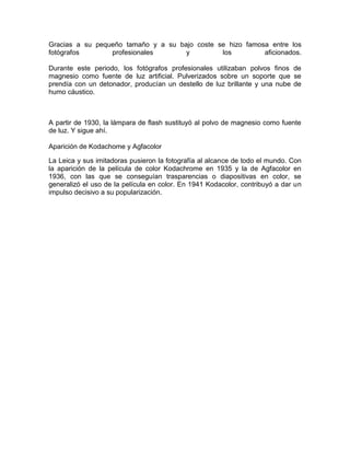 Gracias a su pequeño tamaño y a su bajo coste se hizo famosa entre los
fotógrafos
profesionales
y
los
aficionados.
Durante este periodo, los fotógrafos profesionales utilizaban polvos finos de
magnesio como fuente de luz artificial. Pulverizados sobre un soporte que se
prendía con un detonador, producían un destello de luz brillante y una nube de
humo cáustico.

A partir de 1930, la lámpara de flash sustituyó al polvo de magnesio como fuente
de luz. Y sigue ahí.
Aparición de Kodachome y Agfacolor
La Leica y sus imitadoras pusieron la fotografía al alcance de todo el mundo. Con
la aparición de la película de color Kodachrome en 1935 y la de Agfacolor en
1936, con las que se conseguían trasparencias o diapositivas en color, se
generalizó el uso de la película en color. En 1941 Kodacolor, contribuyó a dar un
impulso decisivo a su popularización.

 