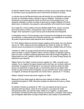 El alemán Alberto Durero, también empleó la cámara oscura para realizar dibujos,
lo cual llevó a que se popularizara como instrumento de dibujo en Europa.
La cámara oscura del Renacimiento eras del tamaño de una habitación para que
el pintor se introdujera dentro a dibujar lo que se reflejaba. Colocaba un papel
translúcido en la parte posterior frente al orificio por el que pasaba la luz, y el
dibujante realizaba un dibujo invertido al igual que la imagen reflejada. El orificio
debía tener un diámetro muy pequeño, para posibilitar la formación de la imagen.
En el siglo XVI, el físico italiano Giovanni Battista Della Porta, colocó una lente
biconvexa frente al orificio, consiguiendo mayor nitidez y luminosidad en la
imagen. Esto representó un gran avance para el desarrollo de la fotografía.
La fotografía nace en Francia gracias a las innovaciones tecnológicas de la época
pre-industrial, e influenciada por la filosofía positivista, que establecía la necesidad
de probar empíricamente cada elemento de la naturaleza.
En 1816, Niépce obtiene la primera imagen negativa sobre papel, con una cámara
oscura. En 1826, realiza la primera heliografía con betún de Judea. En 1839, la
cámara oscura se presenta en al Academia de Ciencias y Bellas Artes de Francia.
También en 1839, se divulga el descubrimiento del daguerrotipo, copia única
sobre emulsión o soporte metálico (cobre), donde el líquido se aplicaba sobre la
placa de cobre, se fijaba quedando plasmada sobre ella la imagen fotográfica. El
daguerrotipo era caro, pesado y difícil de conservar, sin contar el largo tiempo de
exposición que requería.
William Henry Fox Talbot, inventó el primer negativo en 1840, conocido como
calotipo. Es un negativo de papel copiado sobre otra hoja, por contacto realiza el
positivado. El papel era humedecido en una solución ácida de nitrato de plata,
previo a la exposición y luego de ella, y nuevamente antes de ser fijada. Esto
resultó un gran avance para la fotografía, ya que permitía hacer varias copias de
un negativo. El tiempo de exposición era mucho menor, apenas de 1-7 minutos.
William Talbotel inventor del primer negativo en 1840
Blanquart Evrard utilizó papel de albúmina para mejorar la nitidez y evitar la
rugosidad del papel en 1850. Recubría el papel con albúmina de huevo y nitrato
de plata.
El colodión húmedo se presentó en 1851, era una especie de barniz que se
aplicaba sobre las placas, sobre él va la emulsión y una placa de cristal
transparente pulida, que permite mayor nitidez en el negativo. La placa debe
permanecer húmeda durante todo el tiempo de exposición y revelado. Esto implica
que el fotógrafo debe llevar consigo el laboratorio, para realizar el procedimiento.

 
