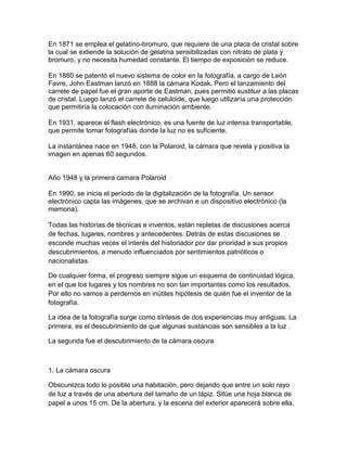 En 1871 se emplea el gelatino-bromuro, que requiere de una placa de cristal sobre
la cual se extiende la solución de gelatina sensibilizadas con nitrato de plata y
bromuro, y no necesita humedad constante. El tiempo de exposición se reduce.
En 1880 se patentó el nuevo sistema de color en la fotografía, a cargo de León
Favre. John Eastman lanzó en 1888 la cámara Kodak. Pero el lanzamiento del
carrete de papel fue el gran aporte de Eastman, pues permitió sustituir a las placas
de cristal. Luego lanzó el carrete de celuloide, que luego utilizaría una protección
que permitiría la colocación con iluminación ambiente.
En 1931, aparece el flash electrónico, es una fuente de luz intensa transportable,
que permite tomar fotografías donde la luz no es suficiente.
La instantánea nace en 1948, con la Polaroid, la cámara que revela y positiva la
imagen en apenas 60 segundos.

Año 1948 y la primera camara Polaroid
En 1990, se inicia el período de la digitalización de la fotografía. Un sensor
electrónico capta las imágenes, que se archivan e un dispositivo electrónico (la
memoria).
Todas las historias de técnicas e inventos, están repletas de discusiones acerca
de fechas, lugares, nombres y antecedentes. Detrás de estas discusiones se
esconde muchas veces el interés del historiador por dar prioridad a sus propios
descubrimientos, a menudo influenciados por sentimientos patrióticos o
nacionalistas.
De cualquier forma, el progreso siempre sigue un esquema de continuidad lógica,
en el que los lugares y los nombres no son tan importantes como los resultados.
Por ello no vamos a perdernos en inútiles hipótesis de quién fue el inventor de la
fotografía.
La idea de la fotografía surge como síntesis de dos experiencias muy antiguas. La
primera, es el descubrimiento de que algunas sustancias son sensibles a la luz .
La segunda fue el descubrimiento de la cámara oscura

1. La cámara oscura
Obscurezca todo lo posible una habitación, pero dejando que entre un solo rayo
de luz a través de una abertura del tamaño de un lápiz. Sitúe una hoja blanca de
papel a unos 15 cm. De la abertura, y la escena del exterior aparecerá sobre ella,

 