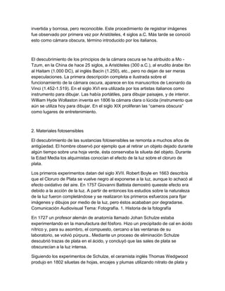 invertida y borrosa, pero reconocible. Este procedimiento de registrar imágenes
fue observado por primera vez por Aristóteles, 4 siglos a.C. Más tarde se conoció
esto como cámara obscura, término introducido por los italianos.

El descubrimiento de los principios de la cámara oscura se ha atribuido a Mo Tzum, en la China de hace 25 siglos, a Aristóteles (300 a.C.), al erudito árabe Ibn
al Haitam (1.000 DC), al inglés Bacín (1.250), etc., pero no dejan de ser meras
especulaciones. La primera descripción completa e ilustrada sobre el
funcionamiento de la cámara oscura, aparece en los manuscritos de Leonardo da
Vinci (1.452-1.519). En el siglo XVI era utilizada por los artistas italianos como
instrumento para dibujar. Las había portátiles, para dibujar paisajes, y de interior.
William Hyde Wollaston inventa en 1806 la cámara clara o lúcida (instrumento que
aún se utiliza hoy para dibujar. En el siglo XIX proliferan las “camera obscura”
como lugares de entretenimiento.

2. Materiales fotosensibles
El descubrimiento de las sustancias fotosensibles se remonta a muchos años de
antigüedad. El hombre observó por ejemplo que al retirar un objeto dejado durante
algún tiempo sobre una hoja verde, ésta conservaba la silueta del objeto. Durante
la Edad Media los alquimistas conocían el efecto de la luz sobre el cloruro de
plata.
Los primeros experimentos datan del siglo XVII. Robert Boyle en 1663 describía
que el Cloruro de Plata se vuelve negro al exponerse a la luz, aunque lo achacó al
efecto oxidativo del aire. En 1757 Giovanni Battista demostró queeste efecto era
debido a la acción de la luz. A partir de entonces los estudios sobre la naturaleza
de la luz fueron completándose y se realizaron los primeros esfuerzos para fijar
imágenes y dibujos por medio de la luz, pero éstos acababan por degradarse.
Comunicación Audiovisual Tema: Fotografía. 1. Historia de la fotografía
En 1727 un profesor alemán de anatomía llamado Johan Schulze estaba
experimentando en la manufactura del fósforo. Hizo un precipitado de cal en ácido
nítrico y, para su asombro, el compuesto, cercano a las ventanas de su
laboratorio, se volvió púrpura.. Mediante un proceso de eliminación Schulze
descubrió trazas de plata en el ácido, y concluyó que las sales de plata se
obscurecían a la luz intensa.
Siguiendo los experimentos de Schulze, el ceramista inglés Thomas Wedgwood
produjo en 1802 siluetas de hojas, encajes y plumas utilizando nitrato de plata y

 