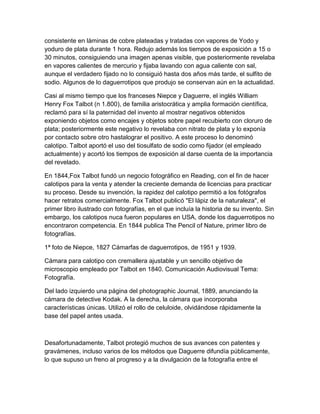 consistente en láminas de cobre plateadas y tratadas con vapores de Yodo y
yoduro de plata durante 1 hora. Redujo además los tiempos de exposición a 15 o
30 minutos, consiguiendo una imagen apenas visible, que posteriormente revelaba
en vapores calientes de mercurio y fijaba lavando con agua caliente con sal,
aunque el verdadero fijado no lo consiguió hasta dos años más tarde, el sulfito de
sodio. Algunos de lo daguerrotipos que produjo se conservan aún en la actualidad.
Casi al mismo tiempo que los franceses Niepce y Daguerre, el inglés William
Henry Fox Talbot (n 1.800), de familia aristocrática y amplia formación científica,
reclamó para sí la paternidad del invento al mostrar negativos obtenidos
exponiendo objetos como encajes y objetos sobre papel recubierto con cloruro de
plata; posteriormente este negativo lo revelaba con nitrato de plata y lo exponía
por contacto sobre otro hastalograr el positivo. A este proceso lo denominó
calotipo. Talbot aportó el uso del tiosulfato de sodio como fijador (el empleado
actualmente) y acortó los tiempos de exposición al darse cuenta de la importancia
del revelado.
En 1844,Fox Talbot fundó un negocio fotográfico en Reading, con el fin de hacer
calotipos para la venta y atender la creciente demanda de licencias para practicar
su proceso. Desde su invención, la rapidez del calotipo permitió a los fotógrafos
hacer retratos comercialmente. Fox Talbot publicó "El lápiz de la naturaleza", el
primer libro ilustrado con fotografías, en el que incluía la historia de su invento. Sin
embargo, los calotipos nuca fueron populares en USA, donde los daguerrotipos no
encontraron competencia. En 1844 publica The Pencil of Nature, primer libro de
fotografías.
1ª foto de Niepce, 1827 Cámarfas de daguerrotipos, de 1951 y 1939.
Cámara para calotipo con cremallera ajustable y un sencillo objetivo de
microscopio empleado por Talbot en 1840. Comunicación Audiovisual Tema:
Fotografía.
Del lado izquierdo una página del photographic Journal, 1889, anunciando la
cámara de detective Kodak. A la derecha, la cámara que incorporaba
características únicas. Utilizó el rollo de celuloide, olvidándose rápidamente la
base del papel antes usada.

Desafortunadamente, Talbot protegió muchos de sus avances con patentes y
gravámenes, incluso varios de los métodos que Daguerre difundía públicamente,
lo que supuso un freno al progreso y a la divulgación de la fotografía entre el

 