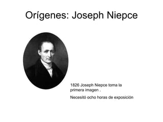 Orígenes: Joseph Niepce 1826 Joseph Niepce toma la primera imagen . Necesitó ocho horas de exposición 