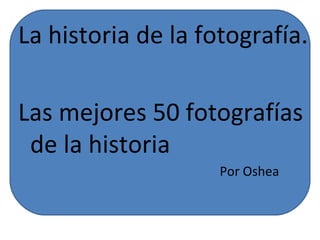 La historia de la fotografía.

Las mejores 50 fotografías
 de la historia
                    Por Oshea
 