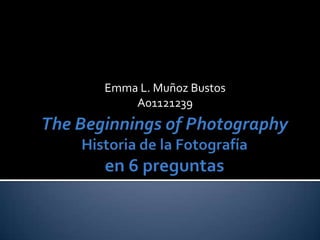 Emma L. Muñoz Bustos A01121239 The Beginnings of PhotographyHistoria de la Fotografíaen 6 preguntas 