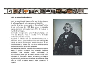 Louis Jacques Mandé Daguerre
Louis Jacques Mandé Daguerre fue uno de los pioneros
de la fotogra a en la primera mitad del siglo XIX.
Inventor de origen vasco, nació en Cormeilles (París) el
18 de noviembre de 1787. Este pintor y decorador
teatral, comenzó a inves gar con el ﬁn de mejorar el
mundo de la imagen.
Comenzó a trabajar como aprendiz de arquitecto y a la
edad de dieciséis años ya estaba como diseñador
auxiliar en un teatro de París.
Daguerre se interesó en los descubrimientos que se
realizaron en su época relacionados con la fotogra a.
U lizó la cámara oscura para hacer maquetas de sus
composiciones y probó con sustancias fosforescentes,
pero no obtuvo los resultados deseados.
Más tarde se puso en contacto con Joseph Nicéphore
Niépce y juntos formaron una sociedad. Daguerre
reconoció que Niepce había encontrado un
procedimiento para ﬁjar la imagen, es decir, que había
inventado la fotogra a. Niepce y Daguerre trabajaron
juntos durante un empo con placas sensibles de plata,
cobre y cristal, y usaban vapores para ennegrecer la
imagen.
 
