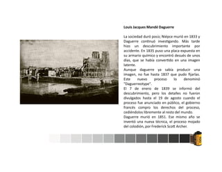 Louis Jacques Mandé Daguerre
La sociedad duró poco; Niépce murió en 1833 y
Daguerre con nuó inves gando. Más tarde
hizo un descubrimiento importante por
accidente. En 1835 puso una placa expuesta en
su armario químico y encontró desués de unos
días, que se había conver do en una imagen
latente.
Aunque daguerre ya sabía producir una
imagen, no fue hasta 1837 que pudo ﬁjarlas.
Este nuevo proceso lo denominó
"Daguerreotype".
El 7 de enero de 1839 se informó del
descubrimiento, pero los detalles no fueron
divulgados hasta el 19 de agosto cuando el
proceso fue anunciado en público, el gobierno
francés compro los derechos del proceso,
cediéndolos libremente al resto del mundo.
Daguerre murió en 1851. Ese mismo año se
inventó una nueva técnica, el proceso mojado
del colodión, por Frederick Sco Archer.
 