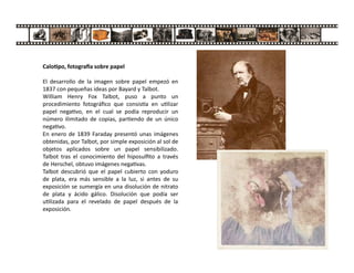 Calo po, fotogra a sobre papel
El desarrollo de la imagen sobre papel empezó en
1837 con pequeñas ideas por Bayard y Talbot.
William Henry Fox Talbot, puso a punto un
procedimiento fotográﬁco que consis a en u lizar
papel nega vo, en el cual se podía reproducir un
número ilimitado de copias, par endo de un único
nega vo.
En enero de 1839 Faraday presentó unas imágenes
obtenidas, por Talbot, por simple exposición al sol de
objetos aplicados sobre un papel sensibilizado.
Talbot tras el conocimiento del hiposulﬁto a través
de Herschel, obtuvo imágenes nega vas.
Talbot descubrió que el papel cubierto con yoduro
de plata, era más sensible a la luz, si antes de su
exposición se sumergía en una disolución de nitrato
de plata y ácido gálico. Disolución que podía ser
u lizada para el revelado de papel después de la
exposición.
 