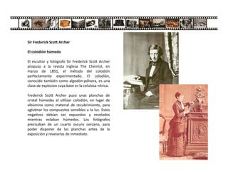 Sir Frederick Sco Archer
El colodión húmedo
El escultor y fotógrafo Sir Frederick Sco Archer
propuso a la revista inglesa The Chemist, en
marzo de 1851, el método del colodión
perfectamente experimentado. El colodión,
conocido también como algodón-pólvora, es una
clase de explosivo cuya base es la celulosa nítrica.
Frederick Sco Archer puso unas planchas de
cristal húmedas al u lizar colodión, en lugar de
albúmina como material de recubrimiento, para
aglu nar los compuestos sensibles a la luz. Estos
nega vos debían ser expuestos y revelados
mientras estaban húmedos. Los fotógrafos
precisaban de un cuarto oscuro cercano, para
poder disponer de las planchas antes de la
exposición y revelarlas de inmediato.
 