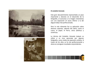 El colodión húmedo
Este gran descubrimiento representaba un paso
importante y decisivo en el desarrollo de la
fotogra a, al acercarse a la imagen instantánea
con una exposición 15 veces inferior a la del
daguerro po más perfeccionado.
Pero lo más relevante fue su aplicación sobre
diversos soportes, además del vidrio, como el
cuero, el papel, el ﬁerro, otros plás cos y
cerámicas.
La técnica del Colodión Húmedo todavía se
u liza y es muy apreciada por algunos
fotógrafos, como medio de expresión ar s ca. A
través de los años se ha ido perfeccionando y
ahora se consiguen resultados sorprendentes.
 