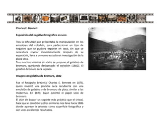 Charles E. Benne
Exposición del nega vo fotográﬁco en seco
Tras la diﬁcultad que presentaba la manipulación en los
exteriores del colodión, para perfeccionar un po de
nega vo que se pudiera exponer en seco, sin que se
necesitara revelar inmediatamente después de su
exposición, lleva a un nuevo estudio en inves gación de la
placa seca.
Tras muchos intentos sin éxito se propuso el gela no de
bromuro, quedando desbancado el colodión (1882). El
gela no-bromuro seca la placa.
Imagen con gela na de bromuro, 1882
Fue el fotógrafo británico Charles E. Benne en 1878,
quien inventó una plancha seca recubierta con una
emulsión de gela na y de bromuro de plata, similar a las
modernas. En 1879, Swan patentó el papel seco de
bromuro.
El afán de buscar un soporte más prác co que el cristal,
hace que el colodión y otros similares nos lleve hacia 1886
donde aparece la celulosa como superﬁcie fotográﬁca y
con unos excelentes resultados.
 