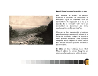 Exposición del nega vo fotográﬁco en seco
Más adelante, el acetato de celulosa
sus tuirá al celuloide. Las emulsiones se
relacionan según los diferentes pos de
sensibilidad y la exposición a la luz y el
soporte de la emulsión. Estos pos de
sensibilidad se denominan de forma
escalonada bien en Din o en Asa/Iso.
Mientras se iban inves gando y haciendo
experimentos para aumentar la eﬁcacia de la
fotogra a en blanco y negro, se llevaron a
cabo grandes esfuerzos para conseguir
imágenes de los objetos en color natural.
Para ello se u lizaban planchas recubiertas
de emulsiones.
En 1861, el sico británico James Clerk
Maxwell obtuvo la primera fotogra a en
color, con el procedimiento adi vo de color.
 