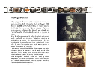 Julia Margaret Cameron
Julia Margaret Cameron está considerada como una
gran excéntrica de la fotogra a. Nació en Ceylan el 11
de junio de 1815 en Calcuta (India), en el seno de una
familia de diez hermanos. Hija de escocés y francesa
pertenecientes a la sociedad bengalí fue educada en
Francia hasta los 19 años, donde regresó de nuevo a la
India.
A los 21 años conoció a Sir John Herschel, quien más
tarde implantó los términos "posi vo, nega vo y
fotogra a", y autor del descubrimiento de las
propiedades del osulfato de sodio como ﬁjador de las
sales de plata. Sir John Herschel actuó a veces como el
asesor fotográﬁco de Cameron.
Casada con un hombre veinte años mayor que ella,
excelente jurista y plantador de té, vivió en la India
hasta los treinta y tres años, después se trasladó con
toda su familia a la Isla de Wight, en Inglaterra.
Julia Margaret Cameron tuvo seis hijos y otros
adoptados, por este mo vo vivía en un gran caserón,
que siempre se encontraba lleno de poetas, ar stas y
cien ﬁcos de la época victoriana.
 