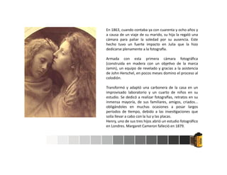 En 1863, cuando contaba ya con cuarenta y ocho años y
a causa de un viaje de su marido, su hija la regaló una
cámara para paliar la soledad por su ausencia. Este
hecho tuvo un fuerte impacto en Julia que la hizo
dedicarse plenamente a la fotogra a.
Armada con esta primera cámara fotográﬁca
(construida en madera con un obje vo de la marca
Jamin), un equipo de revelado y gracias a la asistencia
de John Herschel, en pocos meses domino el proceso al
colodión.
Transformó y adaptó una carbonera de la casa en un
improvisado laboratorio y un cuarto de niños en su
estudio. Se dedicó a realizar fotogra as, retratos en su
inmensa mayoría, de sus familiares, amigos, criados...
obligándoles en muchas ocasiones a posar largos
períodos de empo, debido a las inves gaciones que
solía llevar a cabo con la luz y las placas.
Henry, uno de sus tres hijos abrió un estudio fotográﬁco
en Londres. Margaret Cameron falleció en 1879.
 