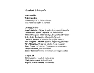 Historia de la Fotogra a
Introducción
Antecedentes
Primer dibujo de la cámara oscura
Más modos de captar la realidad
Los Precursores
Joseph Nicéphore Nièpce descubre la primera Heliogra a
Louis Jacques Mandé Daguerre y el daguerro po
William Henry Fox Talbot Calo po, fotogra a sobre papel
Sir Frederick Sco Archer, El colodión húmedo
Charles E. Benne , el nega vo fotográﬁco en seco
Julia Margaret Cameron,"posi vo, nega vo y fotogra a“
Alfred S eglitz, el fotógrafo ar sta, Photo-Secession
Roger Fenton y el calo po, Primer reportero de guerra
George Eastman: fotos para todos
George Eatsman,Primera película en carrete fotográﬁco
El Siglo XX
Obje vos Zeiss y revelado instantáneo
Edwin Herbert Land, Polaroid Land
Auguste y Louis Lumière, Autochrome
 