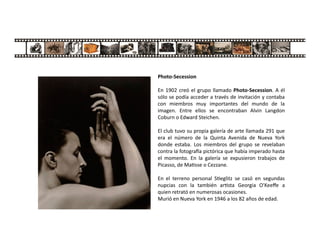 Photo-Secession
En 1902 creó el grupo llamado Photo-Secession. A él
sólo se podía acceder a través de invitación y contaba
con miembros muy importantes del mundo de la
imagen. Entre ellos se encontraban Alvin Langdon
Coburn o Edward Steichen.
El club tuvo su propia galería de arte llamada 291 que
era el número de la Quinta Avenida de Nueva York
donde estaba. Los miembros del grupo se revelaban
contra la fotogra a pictórica que había imperado hasta
el momento. En la galería se expusieron trabajos de
Picasso, de Ma sse o Cezzane.
En el terreno personal S eglitz se casó en segundas
nupcias con la también ar sta Georgia O'Keeﬀe a
quien retrató en numerosas ocasiones.
Murió en Nueva York en 1946 a los 82 años de edad.
 