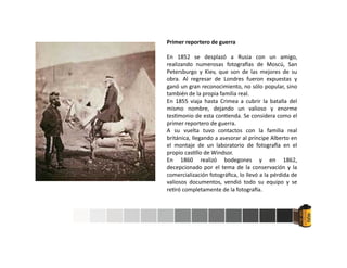 Primer reportero de guerra
En 1852 se desplazó a Rusia con un amigo,
realizando numerosas fotogra as de Moscú, San
Petersburgo y Kiev, que son de las mejores de su
obra. Al regresar de Londres fueron expuestas y
ganó un gran reconocimiento, no sólo popular, sino
también de la propia familia real.
En 1855 viaja hasta Crimea a cubrir la batalla del
mismo nombre, dejando un valioso y enorme
tes monio de esta con enda. Se considera como el
primer reportero de guerra.
A su vuelta tuvo contactos con la familia real
británica, llegando a asesorar al príncipe Alberto en
el montaje de un laboratorio de fotogra a en el
propio cas llo de Windsor.
En 1860 realizó bodegones y en 1862,
decepcionado por el tema de la conservación y la
comercialización fotográﬁca, lo llevó a la pérdida de
valiosos documentos, vendió todo su equipo y se
re ró completamente de la fotogra a.
 