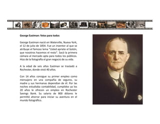 George Eastman: fotos para todos
George Eastman nació en Waterville, Nueva York,
el 12 de julio de 1854. Fue un inventor al que se
atribuye el famoso lema "Usted apriete el botón,
que nosotros hacemos el resto". Sacó la primera
cámara al mercado apta para todos los públicos.
Hizo de la fotogra a el gran negocio de su vida.
A la edad de seis años Eastman se trasladó a
Rochester, donde vivió 40 años.
Con 14 años consigue su primer empleo como
mensajero en una compañía de seguros, su
madre y sus hermanas dependían de él. Por las
noches estudiaba contabilidad, cumplidos ya los
20 años le ofrecen un empleo en Rochester
Savings Bank. Su salario de 800 dólares le
permi ó ahorrar para iniciar su aventura en el
mundo fotográﬁco.
 