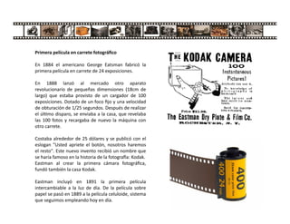 Primera película en carrete fotográﬁco
En 1884 el americano George Eatsman fabricó la
primera película en carrete de 24 exposiciones.
En 1888 lanzó al mercado otro aparato
revolucionario de pequeñas dimensiones (18cm de
largo) que estaba provisto de un cargador de 100
exposiciones. Dotado de un foco ﬁjo y una velocidad
de obturación de 1/25 segundos. Después de realizar
el úl mo disparo, se enviaba a la casa, que revelaba
las 100 fotos y recargaba de nuevo la máquina con
otro carrete.
Costaba alrededor de 25 dólares y se publicó con el
eslogan "Usted apriete el botón, nosotros haremos
el resto". Este nuevo invento recibió un nombre que
se haría famoso en la historia de la fotogra a: Kodak.
Eastman al crear la primera cámara fotográﬁca,
fundó también la casa Kodak.
Eastman incluyó en 1891 la primera película
intercambiable a la luz de día. De la película sobre
papel se pasó en 1889 a la película celuloide, sistema
que seguimos empleando hoy en día.
 