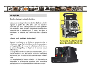 Obje vos Zeiss y revelado instantáneo
Los avances en las prestaciones de los obje vos y lentes
llegaron a par r del año 1903 con los obje vos
fabricados por Zeiss. Otros progresos fueron aportados
por el sistema réﬂex en 1828. La primera cámara réﬂex
binocular con un obje vo para la toma, otro para el
encuadre y el enfoque, fue construida por H. Cook en
1865.
Polaroid Land, por Edwin Herbert Land
Algunos inves gadores se dedicaron a experimentar el
método de fotogra a instantánea, es decir, especularon
con la posibilidad de revelar la película en el interior de
la cámara fotográﬁca, en lugar de la cámara oscura
(laboratorio).
La fotogra a instantánea se hizo realidad en 1947, con la
cámara Polaroid Land, basada en el sistema fotográﬁco
descubierto por el sico estadounidense Edwin Herbert
Land.
Este revolucionario invento añadió a la fotogra a de
aﬁcionados el atrac vo de conseguir fotos totalmente
reveladas pocos minutos después de haberlas tomado.
El Siglo XX
 