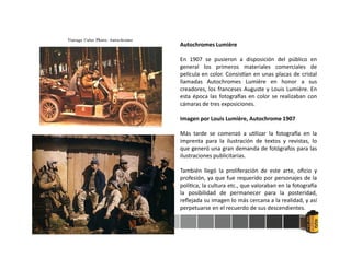 Autochromes Lumière
En 1907 se pusieron a disposición del público en
general los primeros materiales comerciales de
película en color. Consis an en unas placas de cristal
llamadas Autochromes Lumière en honor a sus
creadores, los franceses Auguste y Louis Lumière. En
esta época las fotogra as en color se realizaban con
cámaras de tres exposiciones.
Imagen por Louis Lumière, Autochrome 1907
Más tarde se comenzó a u lizar la fotogra a en la
imprenta para la ilustración de textos y revistas, lo
que generó una gran demanda de fotógrafos para las
ilustraciones publicitarias.
También llegó la proliferación de este arte, oﬁcio y
profesión, ya que fue requerido por personajes de la
polí ca, la cultura etc., que valoraban en la fotogra a
la posibilidad de permanecer para la posteridad,
reﬂejada su imagen lo más cercana a la realidad, y así
perpetuarse en el recuerdo de sus descendientes.
 