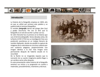 La historia de la fotogra a empieza en 1839, año
en que se u lizó por primera esta palabra y se
publicó todo el proceso fotográﬁco.
El nombre fotogra a deriva del griego foto (luz)
y grafos (escritura). Por eso se dice que la
fotogra a es el arte de escribir o pintar con luz.
Sir John Herschel fue el primero en la historia que
uso el término fotogra a. Varias décadas antes, De
la Roche (1729-1774) tras su inves gación hizo una
predicción asombrosa en un trabajo literario de
nombre Giphan e, donde era posible la captura de
imágenes de la naturaleza en una lona cubierta por
una sustancia pegajosa, proporcionando una
imagen idén ca a la real. Esta imagen sería
permanente después de haberla secado en la
oscuridad.
De la Roche no se imaginaba siquiera que la
narración de su cuento imaginario podría llegar a
ser verídico varios años después.
En este presentación sobre historia de la fotogra a
veremos sus inicios y su progresión en cuanto a
materiales, procedimientos, inventores y técnicas.
Introducción
 
