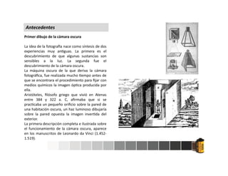 Primer dibujo de la cámara oscura
La idea de la fotogra a nace como síntesis de dos
experiencias muy an guas. La primera es el
descubrimiento de que algunas sustancias son
sensibles a la luz. La segunda fue el
descubrimiento de la cámara oscura.
La máquina oscura de la que deriva la cámara
fotográﬁca, fue realizada mucho empo antes de
que se encontrara el procedimiento para ﬁjar con
medios químicos la imagen óp ca producida por
ella.
Aristóteles, ﬁlósofo griego que vivió en Atenas
entre 384 y 322 a. C, aﬁrmaba que si se
prac caba un pequeño oriﬁcio sobre la pared de
una habitación oscura, un haz luminoso dibujaría
sobre la pared opuesta la imagen inver da del
exterior.
La primera descripción completa e ilustrada sobre
el funcionamiento de la cámara oscura, aparece
en los manuscritos de Leonardo da Vinci (1.452-
1.519).
Antecedentes
 