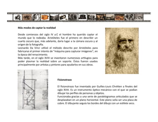 Más modos de captar la realidad
Desde comienzos del siglo IV a.C el hombre ha querido captar el
mundo que lo rodeaba. Aristóteles fue el primero en describir un
cuarto oscuro que, más adelante, daría lugar a la cámara oscura y al
origen de la fotogra a.
Leonardo Da Vinci u lizó el método descrito por Aristóteles para
fabricarse el primer intento de "máquina para capturar imágenes", en
la época del renacimiento.
Más tarde, en el siglo XVIII se inventaron numerosos ar lugios para
poder plasmar la realidad sobre un soporte. Éstos fueron usados
principalmente por ar stas y pintores para ayudarlos en sus obras.
Fisionotrazo
El ﬁsionotrazo fue inventado por Guilles-Louis Chré en a ﬁnales del
siglo XVIII. Es un instrumento óp co mecánico con el que se podían
dibujar los perﬁles de personas y objetos.
Funcionaba gracias a una serie de paralelogramos ar culados que se
desplazaban en un plano horizontal. Este plano solía ser una placa de
cobre. El dibujante seguía los bordes del dibujo con un es lete seco.
 