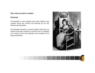Más modos de captar la realidad
Silueteado
El silueteado es otra máquina para hacer dibujos cuyo
nombre deriva del ministro de hacienda de Luis XV,
Ethienne de Siloue he.
El silueteado consis a en colocar la ﬁgura detrás de una
sábana iluminada y dibujar el contorno que se reﬂejaba
en la misma. Era lo más u lizado en los camafeos de la
época del Rococó.
 