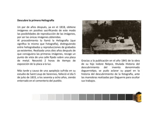 Descubre la primera Heliogra a
Un par de años después, ya en el 1818, ob ene
imágenes en posi vo sacriﬁcando de este modo
las posibilidades de reproducción de las imágenes,
por ser las únicas imágenes obtenidas.
Al procedimiento lo llamó la Heliogra a (que
signiﬁca lo mismo que Fotogra a), dis nguiendo
entre heliograbados y reproducciones de grabados
ya existentes. Realizada unos diez años después de
que consiguiera las primeras imágenes, recoge un
punto de vista de una calle ﬁjado sobre una placa
de metal. Necesitó 2 horas de empo de
exposición de la placa a la luz.
Más tarde y causa de una apoplejía sufrida en su
estudio de Saint Loup de Varennes, falleció el día 5
de julio de 1833, a los sesenta y ocho años, siendo
enterrado en el cementerio del pueblo.
Gracias a la publicación en el año 1841 de la obra
de su hijo Isidore Niépce, tulada Historia del
descubrimiento del invento denominado
daguerro po, se pudo aclarar su papel en la
historia del descubrimiento de la fotogra a, ante
las maniobras realizadas por Daguerre para ocultar
sus trabajos.
 
