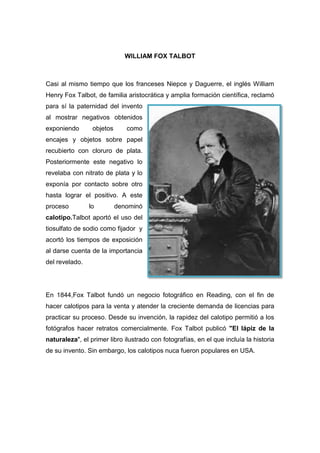 WILLIAM FOX TALBOT
Casi al mismo tiempo que los franceses Niepce y Daguerre, el inglés William
Henry Fox Talbot, de familia aristocrática y amplia formación científica, reclamó
para sí la paternidad del invento
al mostrar negativos obtenidos
exponiendo objetos como
encajes y objetos sobre papel
recubierto con cloruro de plata.
Posteriormente este negativo lo
revelaba con nitrato de plata y lo
exponía por contacto sobre otro
hasta lograr el positivo. A este
proceso lo denominó
calotipo.Talbot aportó el uso del
tiosulfato de sodio como fijador y
acortó los tiempos de exposición
al darse cuenta de la importancia
del revelado.
En 1844,Fox Talbot fundó un negocio fotográfico en Reading, con el fin de
hacer calotipos para la venta y atender la creciente demanda de licencias para
practicar su proceso. Desde su invención, la rapidez del calotipo permitió a los
fotógrafos hacer retratos comercialmente. Fox Talbot publicó "El lápiz de la
naturaleza", el primer libro ilustrado con fotografías, en el que incluía la historia
de su invento. Sin embargo, los calotipos nuca fueron populares en USA.
 