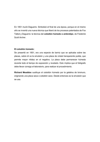 En 1851 murió Daguerre. Simbolizó el final de una época, porque en el mismo
año se inventó una nueva técnica que liberó de los procesos patentados de Fox
Talbot y Daguerre: la técnica del colodión húmedo o ambrotipo, de Frederick
Scott Archer.
El colodión húmedo:
Se presentó en 1851, era una especie de barniz que se aplicaba sobre las
placas, sobre él va la emulsión y una placa de cristal transparente pulida, que
permite mayor nitidez en el negativo. La placa debe permanecer húmeda
durante todo el tiempo de exposición y revelado. Esto implica que el fotógrafo
debe llevar consigo el laboratorio, para realizar el procedimiento.
Richard Meaddox sustituye el colodión húmedo por la gelatina de bromuro,
originando una placa seca o colodión seco. Desde entonces es la emulsión que
se usa.
 