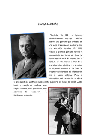 GEORGE EASTEMAN
Alrededor de 1884 el inventor
estadounidense George Eastman
patentó una película que consistía en
una larga tira de papel recubierta con
una emulsión sensible. En 1889
realizó la primera película flexible y
transparente en forma de tiras de
nitrato de celulosa. El invento de la
película en rollo marcó el final de la
era fotográfica primitiva y el principio
de un periodo durante el cual miles de
fotógrafos aficionados se interesarían
por el nuevo sistema. Pero el
lanzamiento del carrete de papel fue
el gran aporte de Eastman, pues permitió sustituir a las placas de cristal. Luego
lanzó el carrete de celuloide, que
luego utilizaría una protección que
permitiría la colocación con
iluminación ambiente.
 