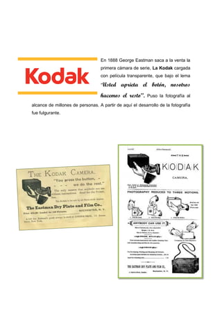 En 1888 George Eastman saca a la venta la
primera cámara de serie, La Kodak cargada
con película transparente, que bajo el lema
“Usted aprieta el botón, nosotros
hacemos el resto”. Puso la fotografía al
alcance de millones de personas. A partir de aquí el desarrollo de la fotografía
fue fulgurante.
 