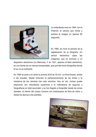 La instantánea nace en 1948, con la
Polaroid, la cámara que revela y
positiva la imagen en apenas 60
segundos.
En 1990, se inicia el período de la
digitalización de la fotografía. Un
sensor electrónico capta las
imágenes, que se archivan e un
dispositivo electrónico (La Memoria). Y en 1931, aparece el flash electrónico,
es una fuente de luz intensa transportable, que permite tomar fotografías donde
la luz no es suficiente.
En 1936 se pone a la venta la primera SLR de 35 mm. La Kine-Exacta, similar
a las actuales. Desde entonces el perfeccionamiento de las lentes y la
mecánica de las cámaras han sido enormes. Hoy en día, incluso puede
dispararse con velocidades superiores a la millonésima de segundo y
fotografiarse en total oscuridad, y se han llegado a fotografiar desde las simas
abisales, al interior del cuerpo humano con endoscopios de fibra de vidrio, y
desde los átomos a las estrellas.
 