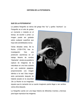 HISTORIA DE LA FOTOGRAFIA
QUE ES LA FOTOGRAFIA?
La palabra fotografía se deriva del griego foto “luz” y grafos “escritura” .La
Fotografía es el arte de grabar
un momento o instante en el
tiempo, de escribir o pintar. La
imagen puede ser grabada
sobre cualquier superficie que
haya sido sensibilizada a la luz.
Varias décadas antes, De la
Roche (1729-1774) tras su
investigación hizo una
predicción asombrosa en un
trabajo literario de nombre
“Giphantie”, donde era posible la
captura de imágenes de la
naturaleza en una lona cubierta
por una sustancia pegajosa,
proporcionando una imagen
idéntica a la real. Esta imagen
seria permanente después de
haberla secado en la oscuridad
.De La Roche no se imaginaba
siquiera que la narración de su cuento imaginario podría llegar a ser verídico
varios años después.
La fotografía cuenta con una larga historia de diferentes inventos y técnicas
para lograr reproducir las imágenes.
 