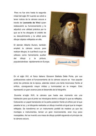 Pero no fue sino hasta la segunda
mitad del siglo XV cuando se volvió a
tener noticia de la cámara oscura a
través de Leonardo da Vinci quien
redescubrió su funcionamiento y le
adjudicó una utilidad práctica por lo
que se le ha otorgado el crédito de
su descubrimiento y la utilizó para
dibujar objetos reflejados en ella.
El alemán Alberto Durero, también
empleó la cámara oscura para
realizar dibujos, lo cual llevó a que se
utilizara como herramienta auxiliar
del dibujo y la pintura,
popularizándose rápidamente en Europa.
En el siglo XVI, el físico italiano Giovanni Battista Della Porta, por sus
publicaciones sobre el funcionamiento de la cámara oscura se hizo popular
entre los pintores de la época, además colocó una lente biconvexa frente al
orificio, consiguiendo mayor nitidez y luminosidad en la imagen. Esto
representó un gran avance para el desarrollo de la fotografía.
Durante el siglo XVII, la cámara que hasta ese momento era una
habitación para que el pintor se introdujera dentro a dibujar lo que se reflejaba.
Colocando un papel translúcido en la parte posterior frente al orificio por el que
pasaba la luz, y el dibujante realizaba un dibujo invertido al igual que la imagen
reflejada. Se transforma en un instrumento portátil de madera ya que los
montajes e instrumentos, tenían un gran inconveniente, eran muy poco
manejables. Así se inventó una mesa de dibujo portátil siguiendo el principio de
la cámara oscura.
Leonardo da Vinci
 