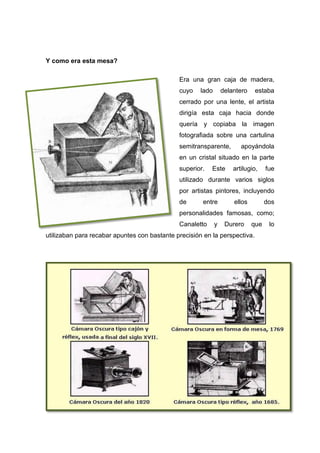 Y como era esta mesa?
Era una gran caja de madera,
cuyo lado delantero estaba
cerrado por una lente, el artista
dirigía esta caja hacia donde
quería y copiaba la imagen
fotografiada sobre una cartulina
semitransparente, apoyándola
en un cristal situado en la parte
superior. Este artilugio, fue
utilizado durante varios siglos
por artistas pintores, incluyendo
de entre ellos dos
personalidades famosas, como;
Canaletto y Durero que lo
utilizaban para recabar apuntes con bastante precisión en la perspectiva.
 