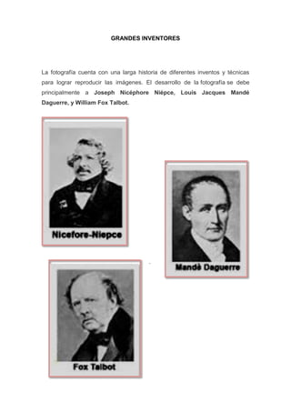 GRANDES INVENTORES
La fotografía cuenta con una larga historia de diferentes inventos y técnicas
para lograr reproducir las imágenes. El desarrollo de la fotografía se debe
principalmente a Joseph Nicéphore Niépce, Louis Jacques Mandé
Daguerre, y William Fox Talbot.
.
 