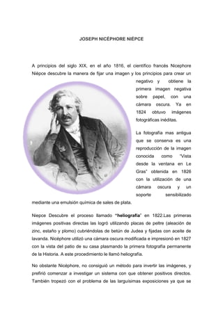 JOSEPH NICÉPHORE NIÉPCE
A principios del siglo XIX, en el año 1816, el científico francés Nicephore
Niépce descubre la manera de fijar una imagen y los principios para crear un
negativo y obtiene la
primera imagen negativa
sobre papel, con una
cámara oscura. Ya en
1824 obtuvo imágenes
fotográficas inéditas.
La fotografía mas antigua
que se conserva es una
reproducción de la imagen
conocida como “Vista
desde la ventana en Le
Gras” obtenida en 1826
con la utilización de una
cámara oscura y un
soporte sensibilizado
mediante una emulsión química de sales de plata.
Niepce Descubre el proceso llamado “heliografía” en 1822.Las primeras
imágenes positivas directas las logró utilizando placas de peltre (aleación de
zinc, estaño y plomo) cubriéndolas de betún de Judea y fijadas con aceite de
lavanda. Nicéphore utilizó una cámara oscura modificada e impresionó en 1827
con la vista del patio de su casa plasmando la primera fotografía permanente
de la Historia. A este procedimiento le llamó heliografía.
No obstante Nicéphore, no consiguió un método para invertir las imágenes, y
prefirió comenzar a investigar un sistema con que obtener positivos directos.
También tropezó con el problema de las larguísimas exposiciones ya que se
 