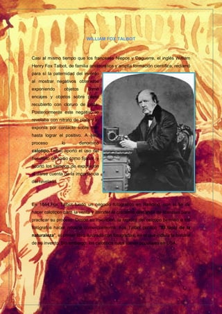 WILLIAM FOX TALBOT
Casi al mismo tiempo que los franceses Niepce y Daguerre, el inglés William
Henry Fox Talbot, de familia aristocrática y amplia formación científica, reclamó
para sí la paternidad del invento
al mostrar negativos obtenidos
exponiendo objetos como
encajes y objetos sobre papel
recubierto con cloruro de plata.
Posteriormente este negativo lo
revelaba con nitrato de plata y lo
exponía por contacto sobre otro
hasta lograr el positivo. A este
proceso lo denominó
calotipo.Talbot aportó el uso del
tiosulfato de sodio como fijador y
acortó los tiempos de exposición
al darse cuenta de la importancia
del revelado.
En 1844,Fox Talbot fundó un negocio fotográfico en Reading, con el fin de
hacer calotipos para la venta y atender la creciente demanda de licencias para
practicar su proceso. Desde su invención, la rapidez del calotipo permitió a los
fotógrafos hacer retratos comercialmente. Fox Talbot publicó "El lápiz de la
naturaleza", el primer libro ilustrado con fotografías, en el que incluía la historia
de su invento. Sin embargo, los calotipos nuca fueron populares en USA.
 