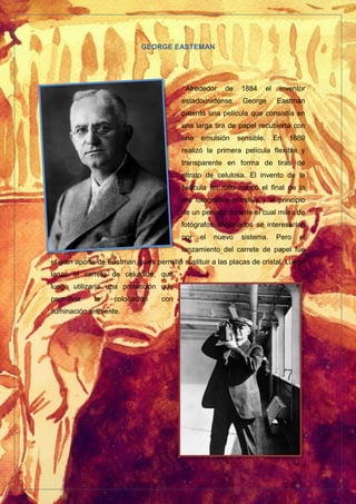 GEORGE EASTEMAN
Alrededor de 1884 el inventor
estadounidense George Eastman
patentó una película que consistía en
una larga tira de papel recubierta con
una emulsión sensible. En 1889
realizó la primera película flexible y
transparente en forma de tiras de
nitrato de celulosa. El invento de la
película en rollo marcó el final de la
era fotográfica primitiva y el principio
de un periodo durante el cual miles de
fotógrafos aficionados se interesarían
por el nuevo sistema. Pero el
lanzamiento del carrete de papel fue
el gran aporte de Eastman, pues permitió sustituir a las placas de cristal. Luego
lanzó el carrete de celuloide, que
luego utilizaría una protección que
permitiría la colocación con
iluminación ambiente.
 