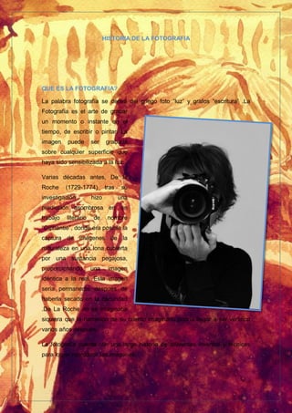 HISTORIA DE LA FOTOGRAFIA
QUE ES LA FOTOGRAFIA?
La palabra fotografía se deriva del griego foto “luz” y grafos “escritura” .La
Fotografía es el arte de grabar
un momento o instante en el
tiempo, de escribir o pintar. La
imagen puede ser grabada
sobre cualquier superficie que
haya sido sensibilizada a la luz.
Varias décadas antes, De la
Roche (1729-1774) tras su
investigación hizo una
predicción asombrosa en un
trabajo literario de nombre
“Giphantie”, donde era posible la
captura de imágenes de la
naturaleza en una lona cubierta
por una sustancia pegajosa,
proporcionando una imagen
idéntica a la real. Esta imagen
seria permanente después de
haberla secado en la oscuridad
.De La Roche no se imaginaba
siquiera que la narración de su cuento imaginario podría llegar a ser verídico
varios años después.
La fotografía cuenta con una larga historia de diferentes inventos y técnicas
para lograr reproducir las imágenes.
 