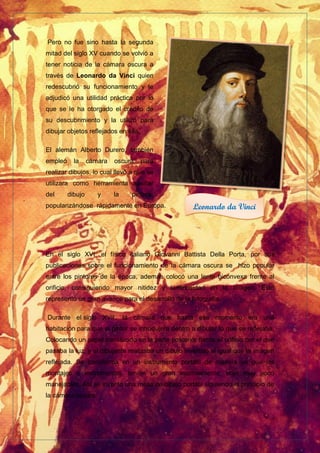 Pero no fue sino hasta la segunda
mitad del siglo XV cuando se volvió a
tener noticia de la cámara oscura a
través de Leonardo da Vinci quien
redescubrió su funcionamiento y le
adjudicó una utilidad práctica por lo
que se le ha otorgado el crédito de
su descubrimiento y la utilizó para
dibujar objetos reflejados en ella.
El alemán Alberto Durero, también
empleó la cámara oscura para
realizar dibujos, lo cual llevó a que se
utilizara como herramienta auxiliar
del dibujo y la pintura,
popularizándose rápidamente en Europa.
En el siglo XVI, el físico italiano Giovanni Battista Della Porta, por sus
publicaciones sobre el funcionamiento de la cámara oscura se hizo popular
entre los pintores de la época, además colocó una lente biconvexa frente al
orificio, consiguiendo mayor nitidez y luminosidad en la imagen. Esto
representó un gran avance para el desarrollo de la fotografía.
Durante el siglo XVII, la cámara que hasta ese momento era una
habitación para que el pintor se introdujera dentro a dibujar lo que se reflejaba.
Colocando un papel translúcido en la parte posterior frente al orificio por el que
pasaba la luz, y el dibujante realizaba un dibujo invertido al igual que la imagen
reflejada. Se transforma en un instrumento portátil de madera ya que los
montajes e instrumentos, tenían un gran inconveniente, eran muy poco
manejables. Así se inventó una mesa de dibujo portátil siguiendo el principio de
la cámara oscura.
Leonardo da Vinci
 