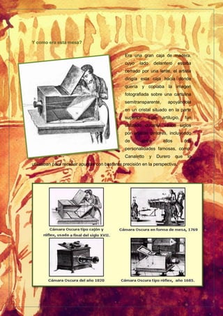 Y como era esta mesa?
Era una gran caja de madera,
cuyo lado delantero estaba
cerrado por una lente, el artista
dirigía esta caja hacia donde
quería y copiaba la imagen
fotografiada sobre una cartulina
semitransparente, apoyándola
en un cristal situado en la parte
superior. Este artilugio, fue
utilizado durante varios siglos
por artistas pintores, incluyendo
de entre ellos dos
personalidades famosas, como;
Canaletto y Durero que lo
utilizaban para recabar apuntes con bastante precisión en la perspectiva.
 