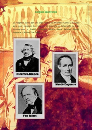GRANDES INVENTORES
La fotografía cuenta con una larga historia de diferentes inventos y técnicas
para lograr reproducir las imágenes. El desarrollo de la fotografía se debe
principalmente a Joseph Nicéphore Niépce, Louis Jacques Mandé
Daguerre, y William Fox Talbot.
.
 