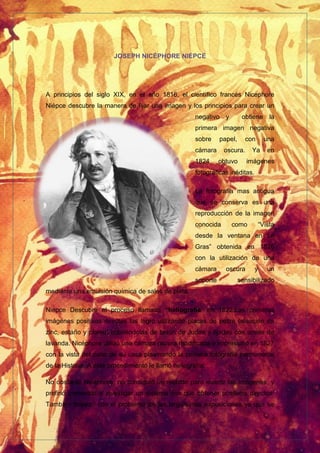 JOSEPH NICÉPHORE NIÉPCE
A principios del siglo XIX, en el año 1816, el científico francés Nicephore
Niépce descubre la manera de fijar una imagen y los principios para crear un
negativo y obtiene la
primera imagen negativa
sobre papel, con una
cámara oscura. Ya en
1824 obtuvo imágenes
fotográficas inéditas.
La fotografía mas antigua
que se conserva es una
reproducción de la imagen
conocida como “Vista
desde la ventana en Le
Gras” obtenida en 1826
con la utilización de una
cámara oscura y un
soporte sensibilizado
mediante una emulsión química de sales de plata.
Niepce Descubre el proceso llamado “heliografía” en 1822.Las primeras
imágenes positivas directas las logró utilizando placas de peltre (aleación de
zinc, estaño y plomo) cubriéndolas de betún de Judea y fijadas con aceite de
lavanda. Nicéphore utilizó una cámara oscura modificada e impresionó en 1827
con la vista del patio de su casa plasmando la primera fotografía permanente
de la Historia. A este procedimiento le llamó heliografía.
No obstante Nicéphore, no consiguió un método para invertir las imágenes, y
prefirió comenzar a investigar un sistema con que obtener positivos directos.
También tropezó con el problema de las larguísimas exposiciones ya que se
 