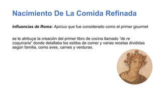 Nacimiento De La Comida Refinada
Influencias de Roma: Apicius que fue considerado como el primer gourmet
se le atribuye la creación del primer libro de cocina llamado “de re
coquinaria” donde detallaba los estilos de comer y varias recetas divididas
según familia, como aves, carnes y verduras.
 