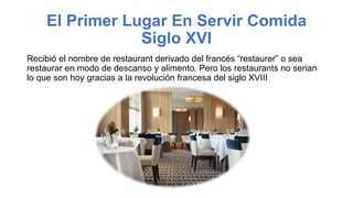 El Primer Lugar En Servir Comida
Siglo XVI
Recibió el nombre de restaurant derivado del francés “restaurer” o sea
restaurar en modo de descanso y alimento. Pero los restaurants no serian
lo que son hoy gracias a la revolución francesa del siglo XVIII
 